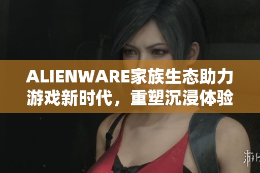 ALIENWARE家族生态助力游戏新时代，重塑沉浸体验之旅