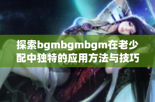 探索bgmbgmbgm在老少配中独特的应用方法与技巧