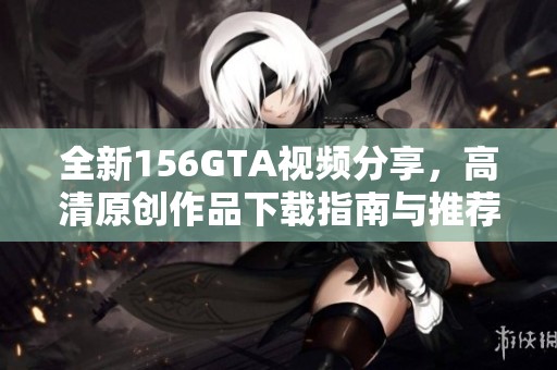 全新156GTA视频分享，高清原创作品下载指南与推荐