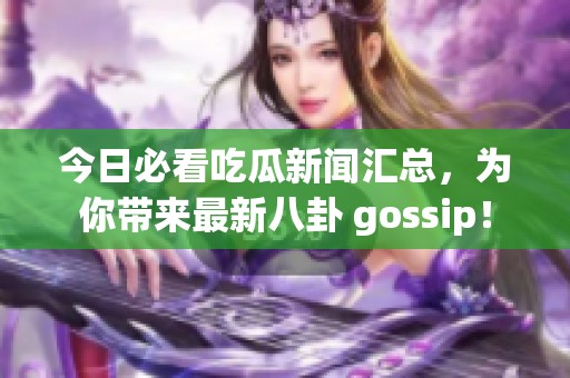 今日必看吃瓜新闻汇总，为你带来最新八卦 gossip！