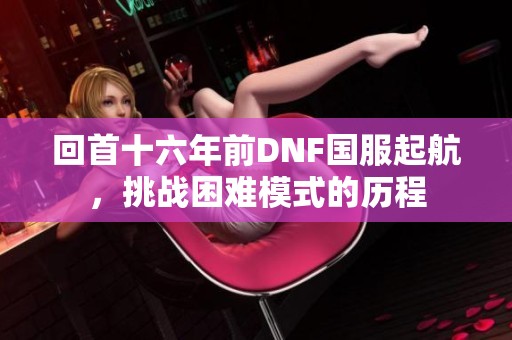 回首十六年前DNF国服起航，挑战困难模式的历程