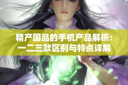 精产国品的手机产品解析：一二三款区别与特点详解