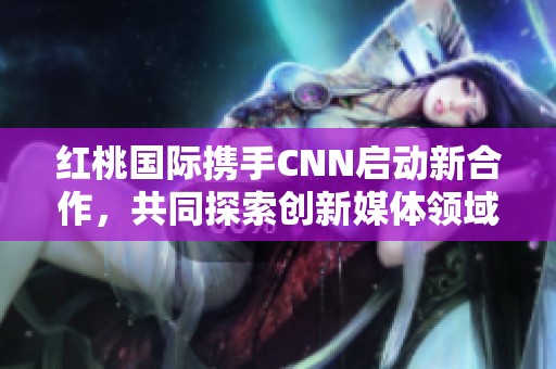 红桃国际携手CNN启动新合作，共同探索创新媒体领域