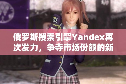 俄罗斯搜索引擎Yandex再次发力，争夺市场份额的新机遇