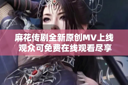 麻花传剧全新原创MV上线 观众可免费在线观看尽享精彩内容