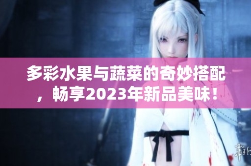 多彩水果与蔬菜的奇妙搭配，畅享2023年新品美味！