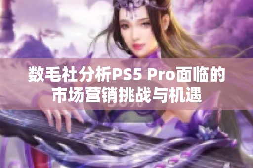 数毛社分析PS5 Pro面临的市场营销挑战与机遇