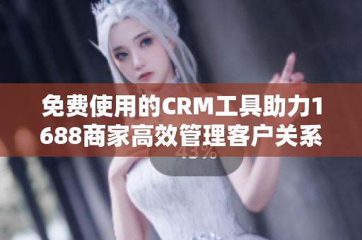 免费使用的CRM工具助力1688商家高效管理客户关系