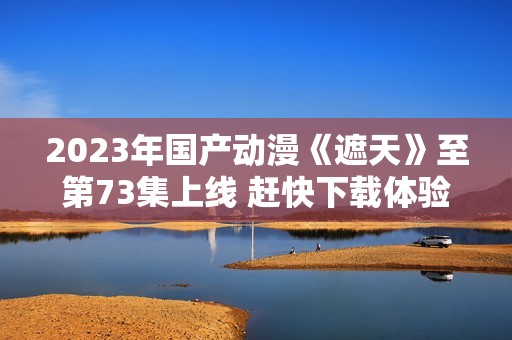 2023年国产动漫《遮天》至第73集上线 赶快下载体验吧