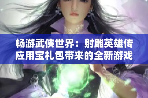 畅游武侠世界：射雕英雄传应用宝礼包带来的全新游戏体验