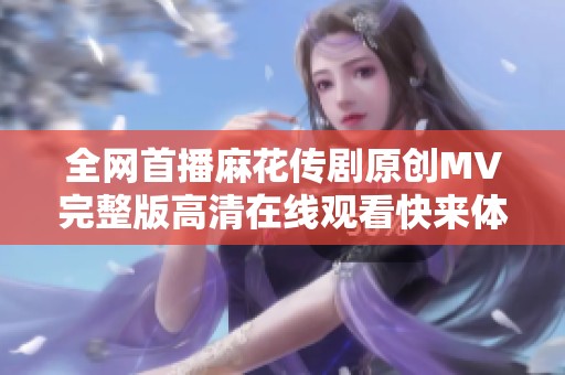 全网首播麻花传剧原创MV完整版高清在线观看快来体验吧