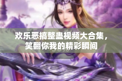 欢乐恶搞整蛊视频大合集，笑翻你我的精彩瞬间