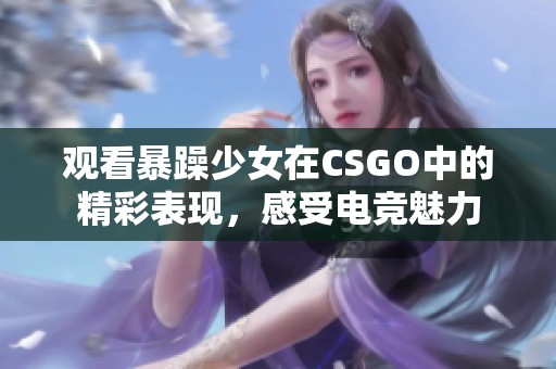 观看暴躁少女在CSGO中的精彩表现，感受电竞魅力