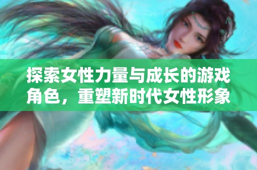 探索女性力量与成长的游戏角色，重塑新时代女性形象