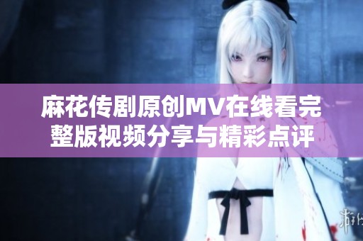 麻花传剧原创MV在线看完整版视频分享与精彩点评