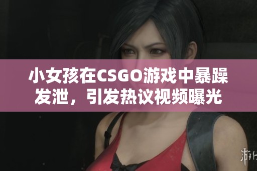 小女孩在CSGO游戏中暴躁发泄，引发热议视频曝光