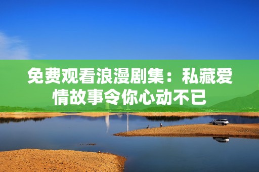 免费观看浪漫剧集：私藏爱情故事令你心动不已