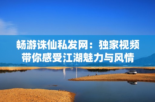 畅游诛仙私发网：独家视频带你感受江湖魅力与风情