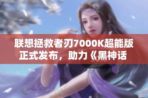 联想拯救者刃7000K超能版正式发布，助力《黑神话 悟空》游戏体验