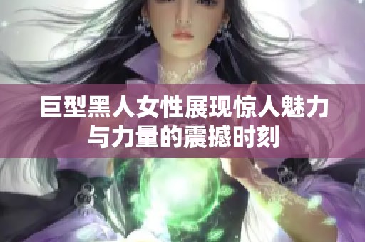 巨型黑人女性展现惊人魅力与力量的震撼时刻