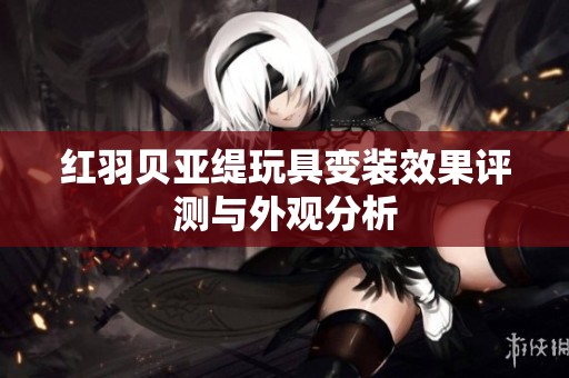 红羽贝亚缇玩具变装效果评测与外观分析