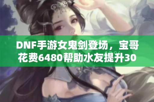 DNF手游女鬼剑登场，宝哥花费6480帮助水友提升3000抗魔数值