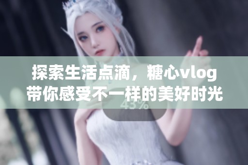 探索生活点滴，糖心vlog带你感受不一样的美好时光