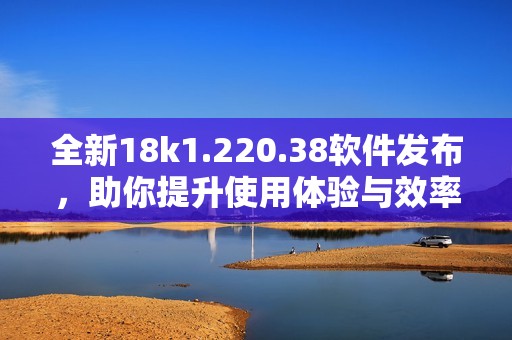 全新18k1.220.38软件发布，助你提升使用体验与效率