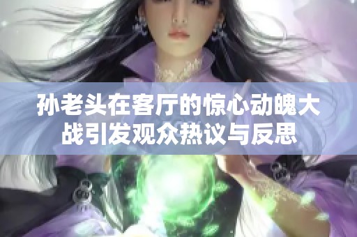 孙老头在客厅的惊心动魄大战引发观众热议与反思