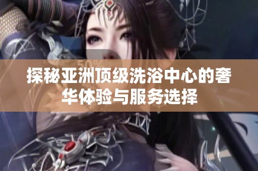 探秘亚洲顶级洗浴中心的奢华体验与服务选择