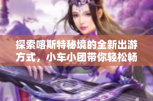 探索喀斯特秘境的全新出游方式，小车小团带你轻松畅游