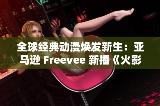 全球经典动漫焕发新生：亚马逊 Freevee 新播《火影忍者》引发关注