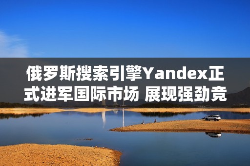 俄罗斯搜索引擎Yandex正式进军国际市场 展现强劲竞争力