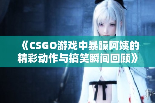 《CSGO游戏中暴躁阿姨的精彩动作与搞笑瞬间回顾》