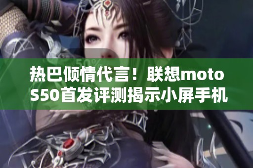 热巴倾情代言！联想moto S50首发评测揭示小屏手机的新魅力