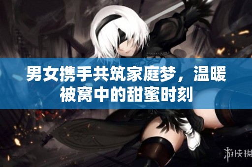 男女携手共筑家庭梦，温暖被窝中的甜蜜时刻