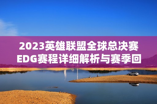 2023英雄联盟全球总决赛EDG赛程详细解析与赛季回顾