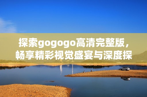 探索gogogo高清完整版，畅享精彩视觉盛宴与深度探讨