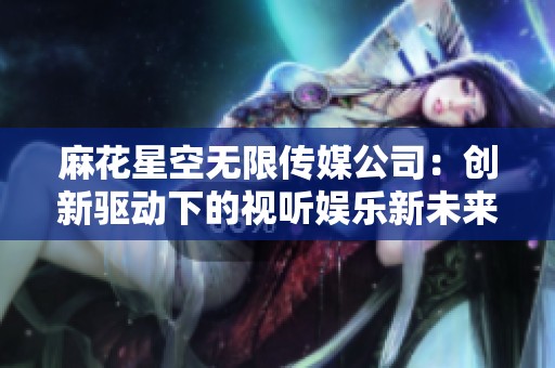 麻花星空无限传媒公司：创新驱动下的视听娱乐新未来