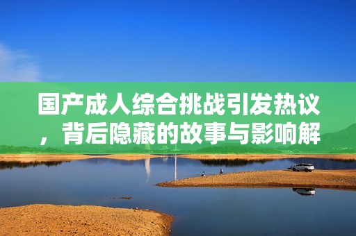 国产成人综合挑战引发热议，背后隐藏的故事与影响解析