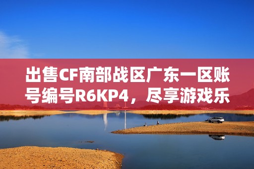 出售CF南部战区广东一区账号编号R6KP4，尽享游戏乐趣！