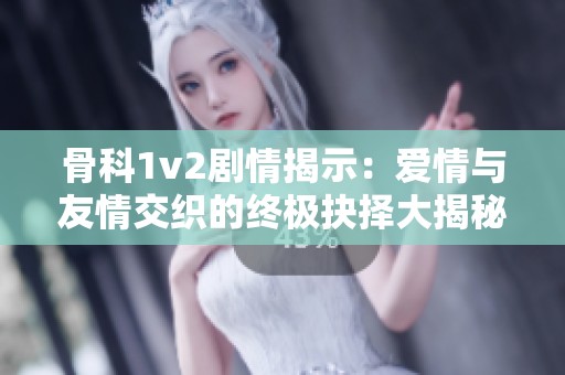 骨科1v2剧情揭示：爱情与友情交织的终极抉择大揭秘