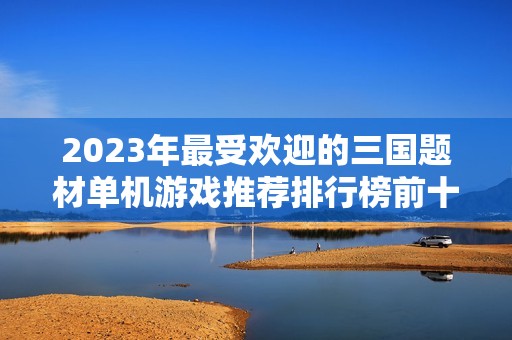 2023年最受欢迎的三国题材单机游戏推荐排行榜前十名