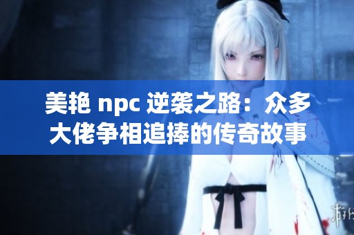 美艳 npc 逆袭之路：众多大佬争相追捧的传奇故事