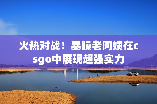 火热对战！暴躁老阿姨在csgo中展现超强实力