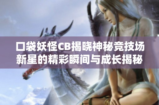 口袋妖怪CB揭晓神秘竞技场新星的精彩瞬间与成长揭秘