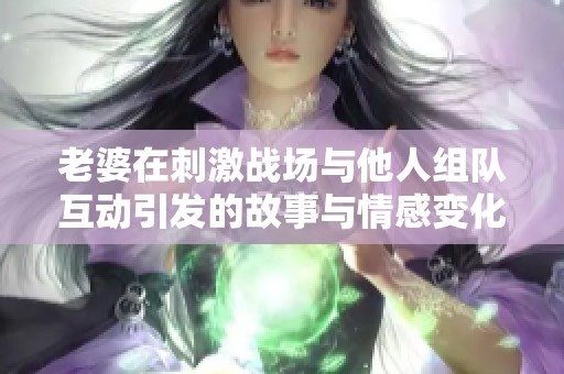 老婆在刺激战场与他人组队互动引发的故事与情感变化