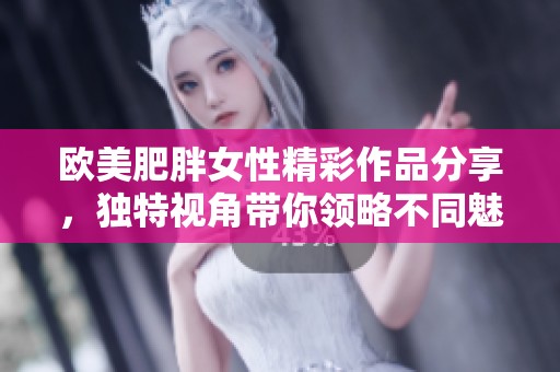 欧美肥胖女性精彩作品分享，独特视角带你领略不同魅力