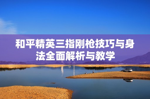 和平精英三指刚枪技巧与身法全面解析与教学