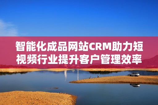 智能化成品网站CRM助力短视频行业提升客户管理效率